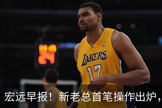 宏远早报！新老总首笔操作出炉，易建联有望回归，朱芳雨深夜发声